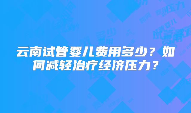 云南试管婴儿费用多少？如何减轻治疗经济压力？