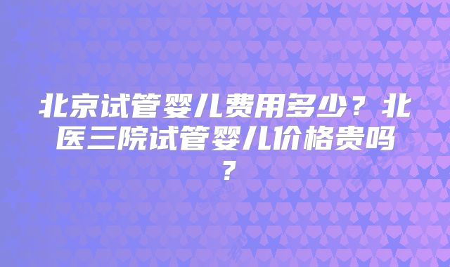 北京试管婴儿费用多少？北医三院试管婴儿价格贵吗？