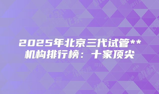 2025年北京三代试管**机构排行榜:十家顶尖