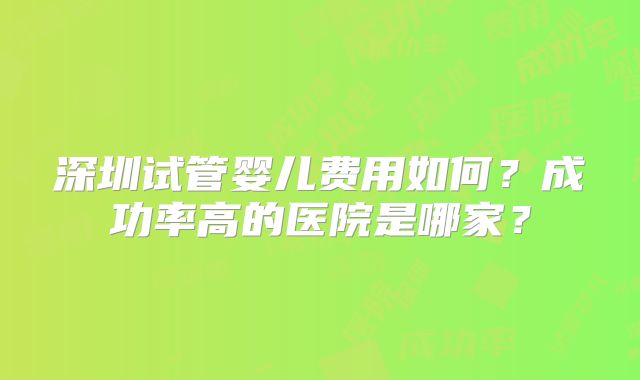 深圳试管婴儿费用如何?成功率高的医院是哪家?