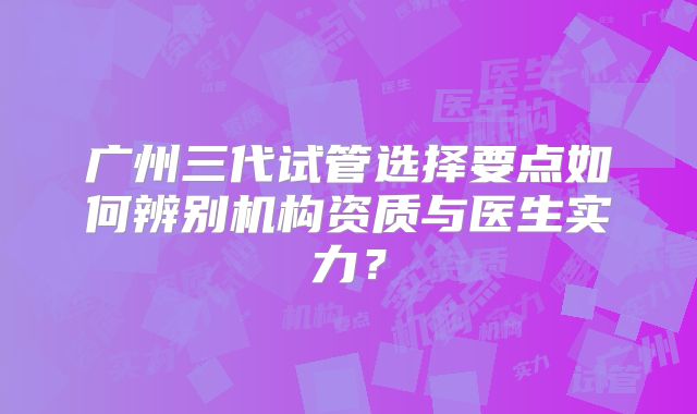 广州三代试管选择要点如何辨别机构资质与医生实力?