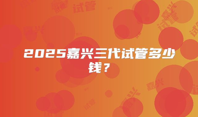 2025嘉兴三代试管多少钱？