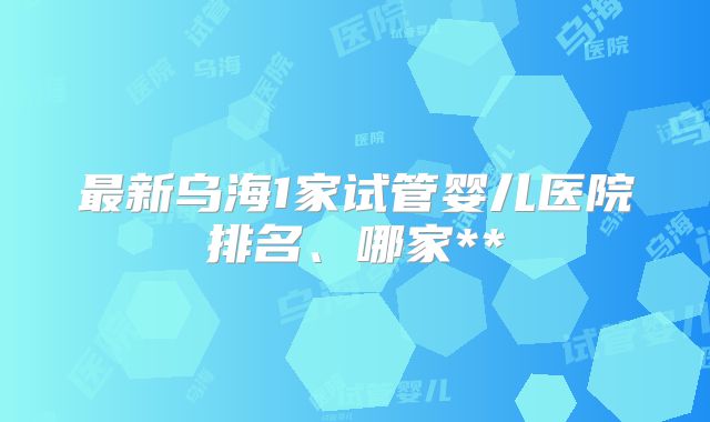 最新乌海1家试管婴儿医院排名、哪家**