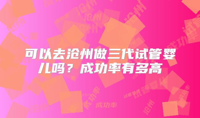 可以去沧州做三代试管婴儿吗?成功率有多高