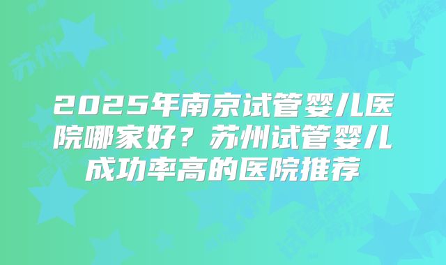 2025年南京试管婴儿医院哪家好?苏州试管婴儿成功率高的医院推荐