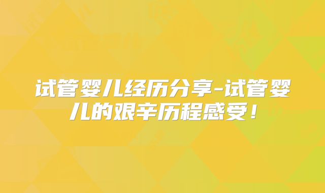 试管婴儿经历分享-试管婴儿的艰辛历程感受！
