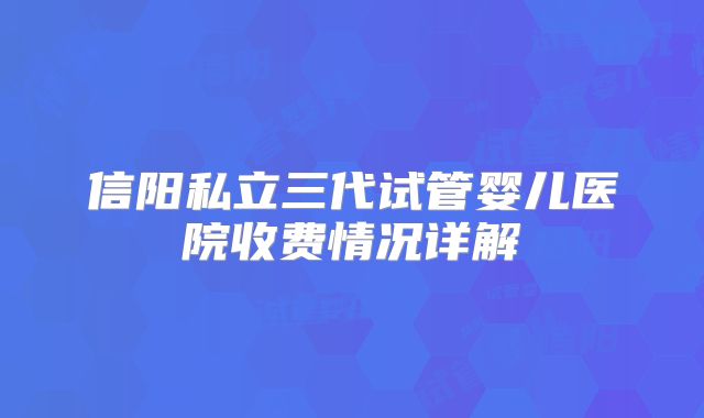 信阳私立三代试管婴儿医院收费情况详解