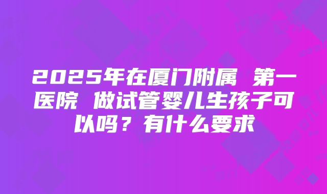 2025年在厦门附属 第一医院 做试管婴儿生孩子可以吗?有什么要求