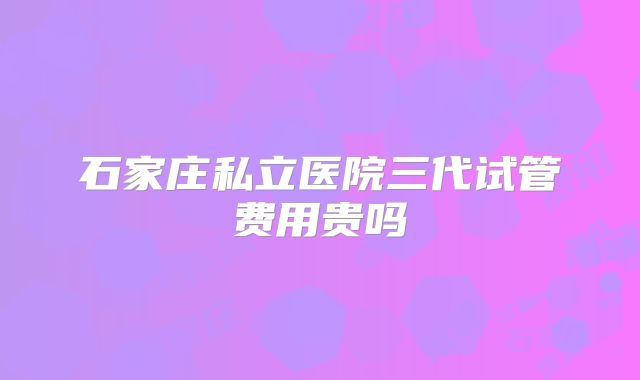 石家庄私立医院三代试管费用贵吗