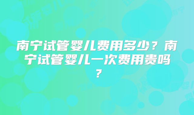 南宁试管婴儿费用多少?南宁试管婴儿一次费用贵吗?