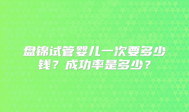 盘锦试管婴儿一次要多少钱?成功率是多少?