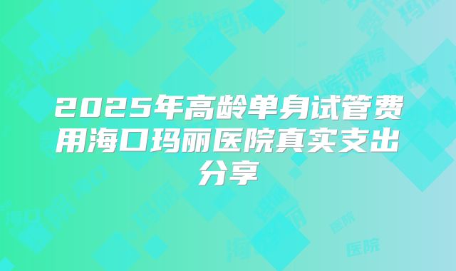 2025年高龄单身试管费用海口玛丽医院真实支出分享