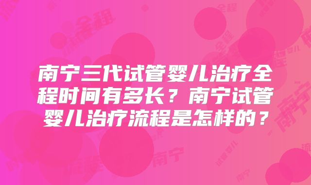 南宁三代试管婴儿治疗全程时间有多长?南宁试管婴儿治疗流程是怎样的?
