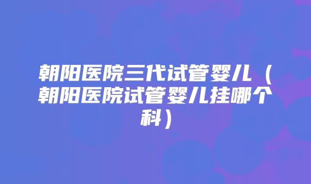 朝阳医院三代试管婴儿(朝阳医院试管婴儿挂哪个科)