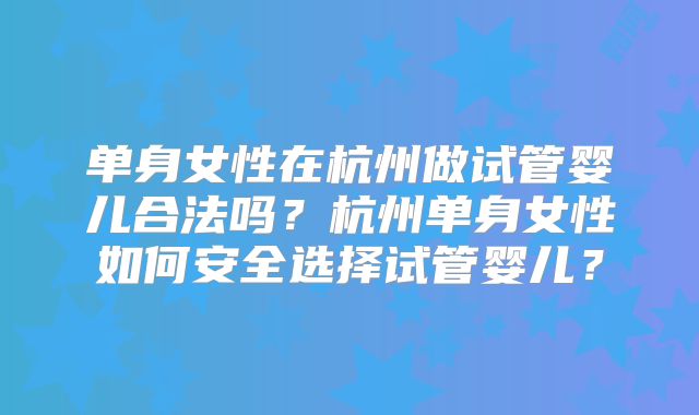 单身女性在杭州做试管婴儿合法吗?杭州单身女性如何安全选择试管婴儿?