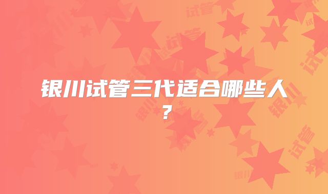 银川试管三代适合哪些人？