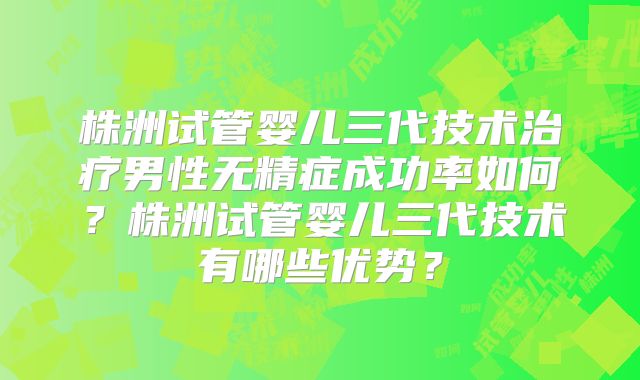 株洲试管婴儿三代技术治疗男性无精症成功率如何？株洲试管婴儿三代技术有哪些优势？