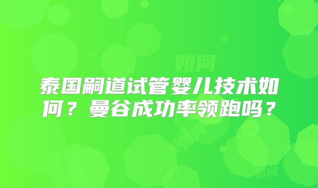 泰国嗣道试管婴儿技术如何?曼谷成功率领跑吗?