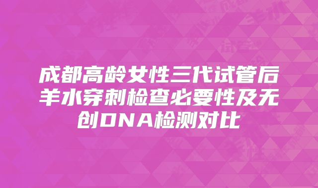 成都高龄女性三代试管后羊水穿刺检查必要性及无创DNA检测对比
