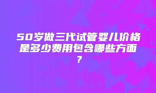 50岁做三代试管婴儿价格是多少费用包含哪些方面?