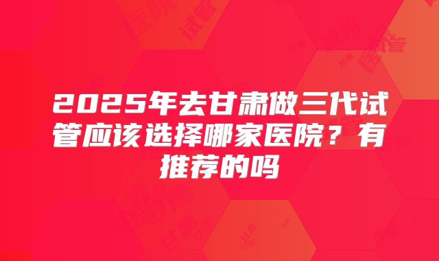 2025年去甘肃做三代试管应该选择哪家医院?有推荐的吗