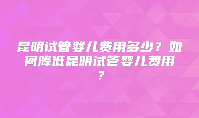 昆明试管婴儿费用多少？如何降低昆明试管婴儿费用？