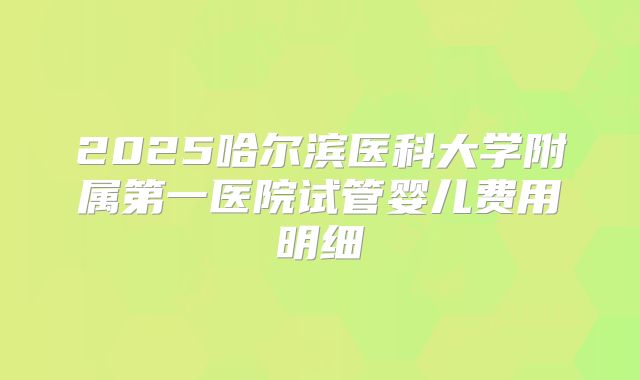 2025哈尔滨医科大学附属第一医院试管婴儿费用明细