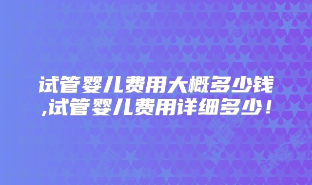 试管婴儿费用大概多少钱,试管婴儿费用详细多少!