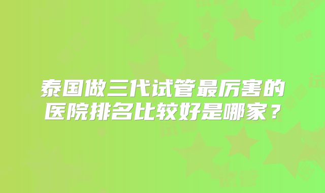 泰国做三代试管最厉害的医院排名比较好是哪家?