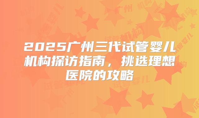 2025广州三代试管婴儿机构探访指南,挑选理想医院的攻略