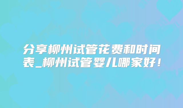分享柳州试管花费和时间表_柳州试管婴儿哪家好！
