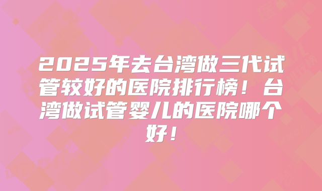 2025年去台湾做三代试管较好的医院排行榜！台湾做试管婴儿的医院哪个好！