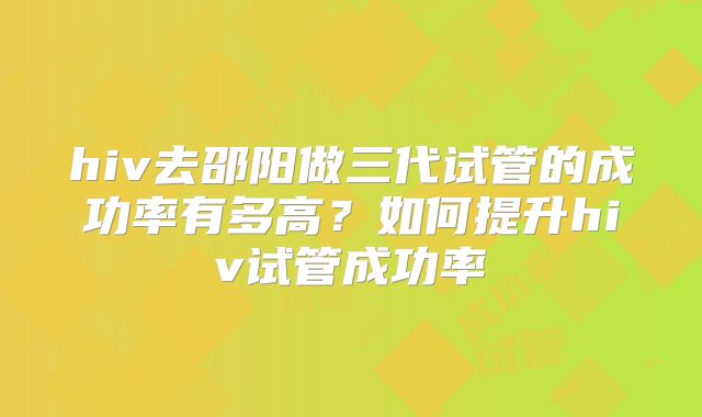 hiv去邵阳做三代试管的成功率有多高?如何提升hiv试管成功率