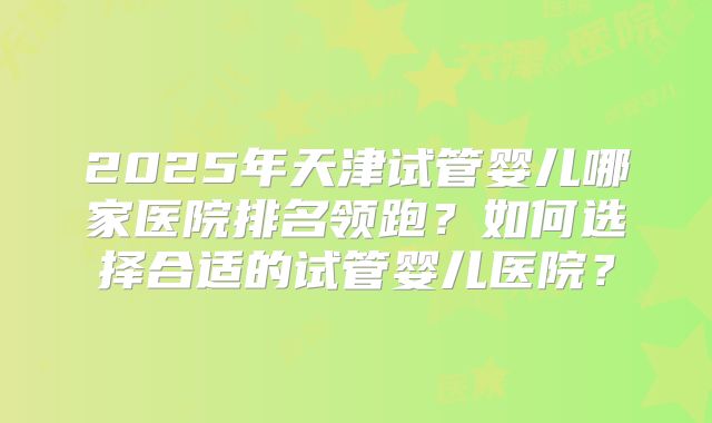 2025年天津试管婴儿哪家医院排名领跑？如何选择合适的试管婴儿医院？