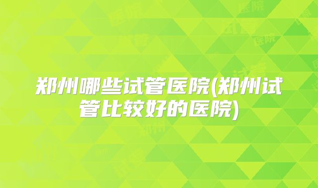 郑州哪些试管医院(郑州试管比较好的医院)