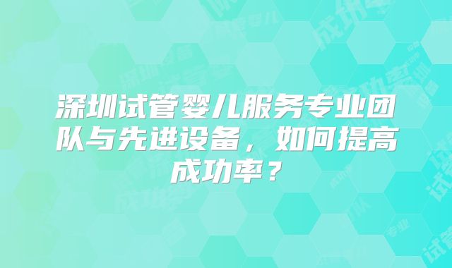 深圳试管婴儿服务专业团队与先进设备,如何提高成功率?