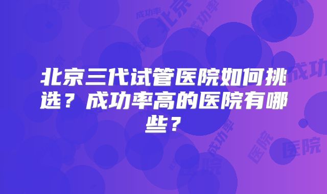 北京三代试管医院如何挑选？成功率高的医院有哪些？