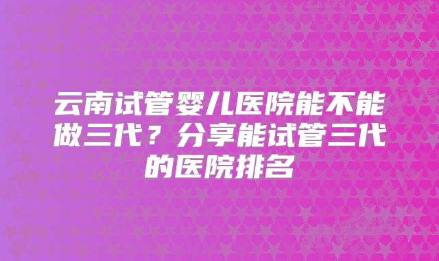 云南试管婴儿医院能不能做三代?分享能试管三代的医院排名