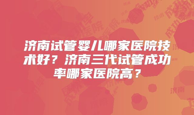 济南试管婴儿哪家医院技术好?济南三代试管成功率哪家医院高?
