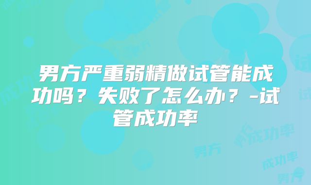 男方严重弱精做试管能成功吗?失败了怎么办?-试管成功率