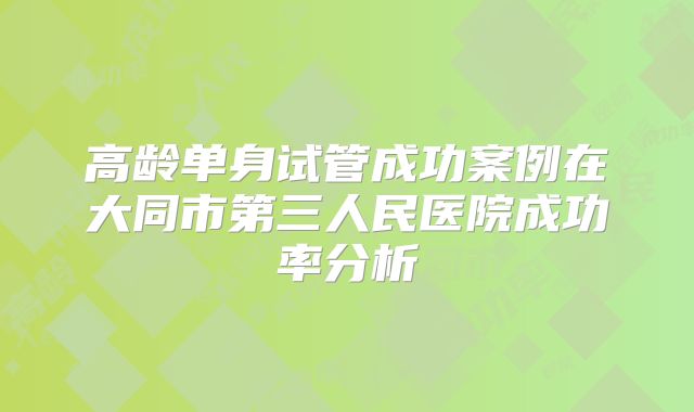 高龄单身试管成功案例在大同市第三人民医院成功率分析