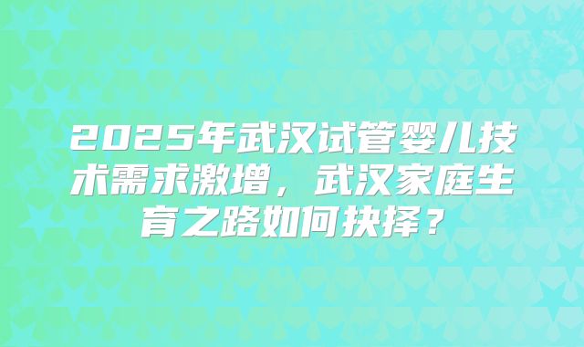 2025年武汉试管婴儿技术需求激增，武汉家庭生育之路如何抉择？