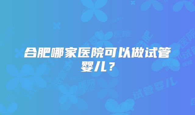 合肥哪家医院可以做试管婴儿？