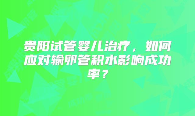 贵阳试管婴儿治疗，如何应对输卵管积水影响成功率？