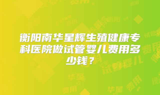 衡阳南华星辉生殖健康专科医院做试管婴儿费用多少钱？