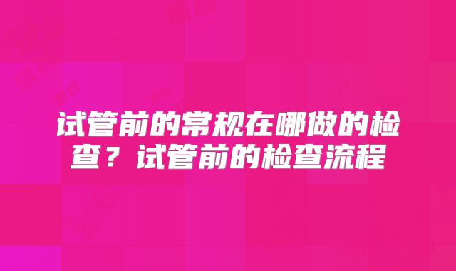 试管前的常规在哪做的检查？试管前的检查流程