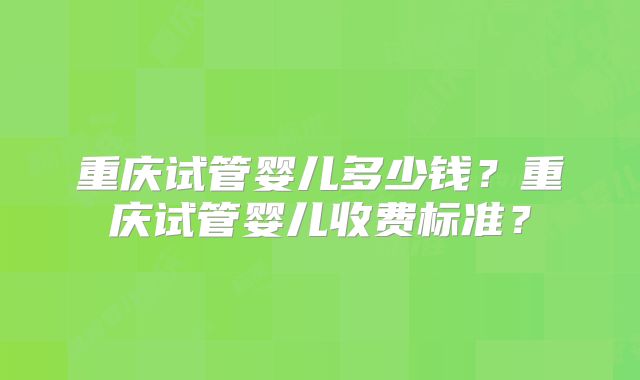 重庆试管婴儿多少钱?重庆试管婴儿收费标准?
