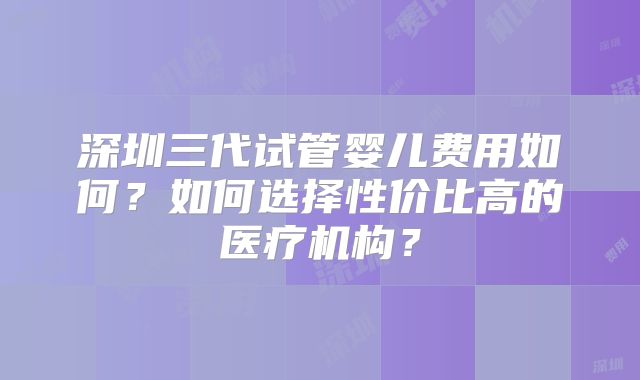深圳三代试管婴儿费用如何？如何选择性价比高的医疗机构？