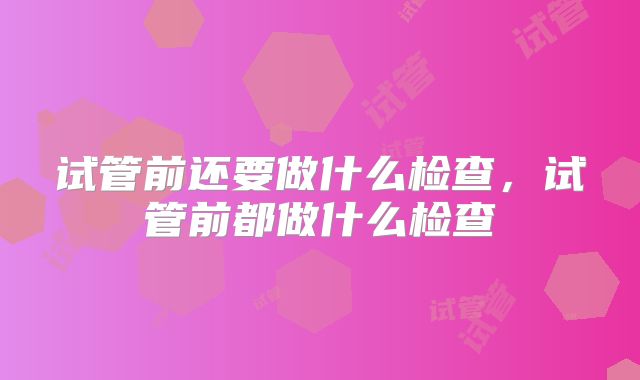 试管前还要做什么检查,试管前都做什么检查