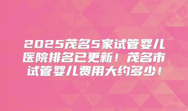 2025茂名5家试管婴儿医院排名已更新!茂名市试管婴儿费用大约多少!